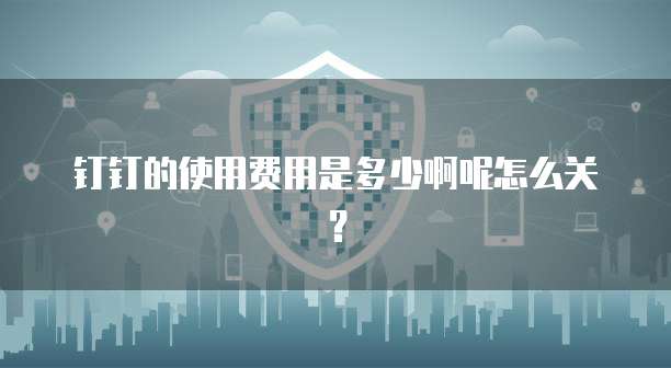 钉钉的使用费用是多少啊呢怎么关?