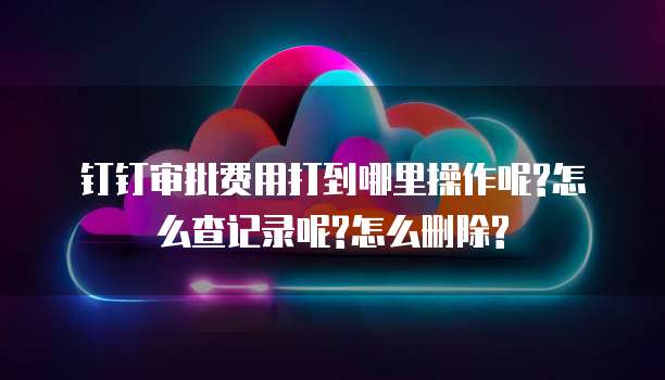 钉钉审批费用打到哪里操作呢?怎么查记录呢?怎么删除?