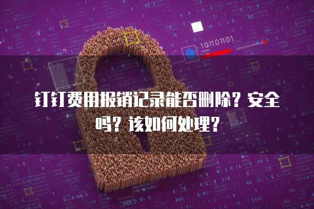 钉钉费用报销记录能否删除?安全吗?该如何处理?