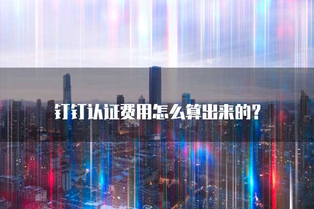 钉钉认证费用怎么算出来的?