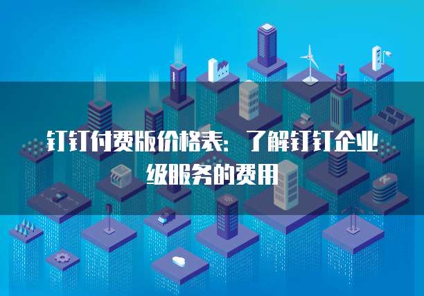 钉钉付费版价格表:了解钉钉企业级服务的费用