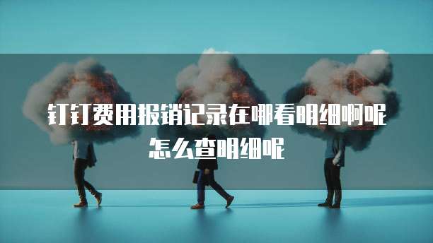 钉钉费用报销记录在哪看明细啊呢怎么查明细呢