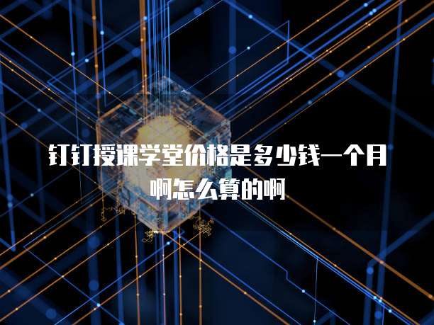 钉钉授课学堂价格是多少钱一个月啊怎么算的啊