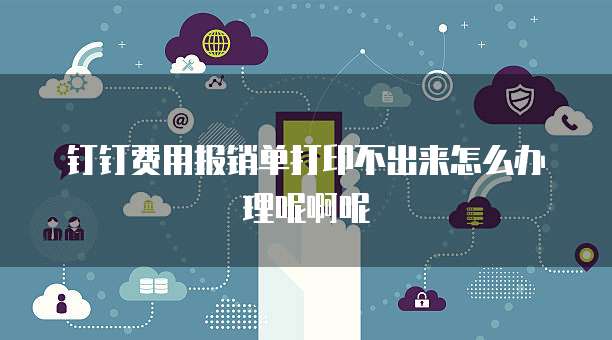 钉钉费用报销单打印不出来怎么办理呢啊呢