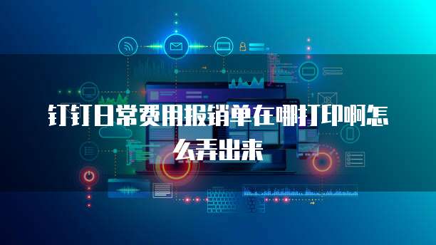 钉钉日常费用报销单在哪打印啊怎么弄出来
