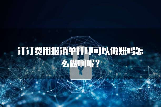 钉钉费用报销单打印可以做账吗怎么做啊呢?