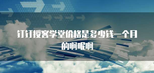 钉钉授客学堂价格是多少钱一个月的啊呢啊