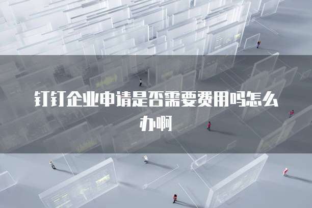 钉钉企业申请是否需要费用吗怎么办啊