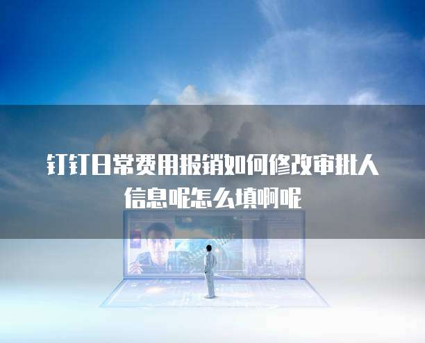 钉钉日常费用报销如何修改审批人信息呢怎么填啊呢