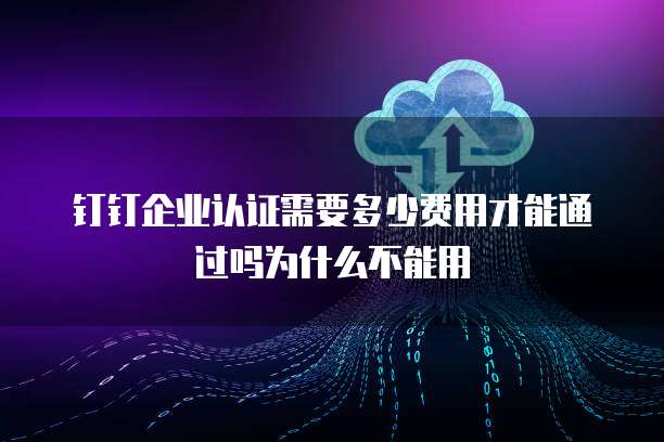 钉钉企业认证需要多少费用才能通过吗为什么不能用