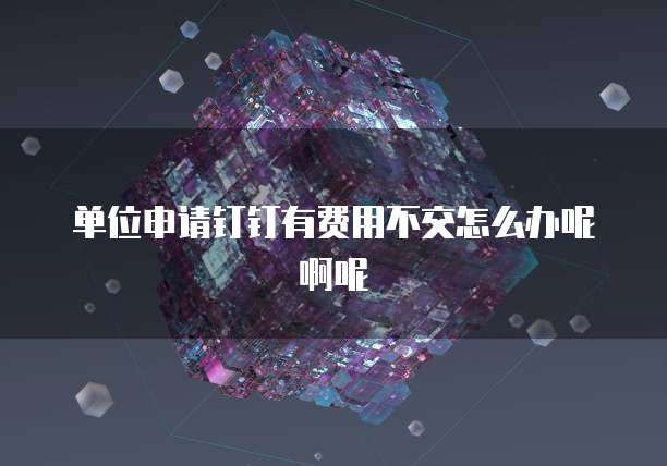 单位申请钉钉有费用不交怎么办呢啊呢