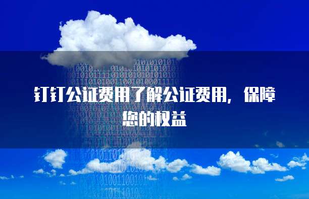 钉钉公证费用了解公证费用,保障您的权益