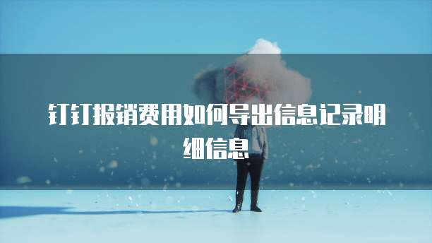 钉钉报销费用如何导出信息记录明细信息