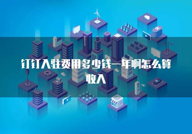 钉钉入驻费用多少钱一年啊怎么算收入