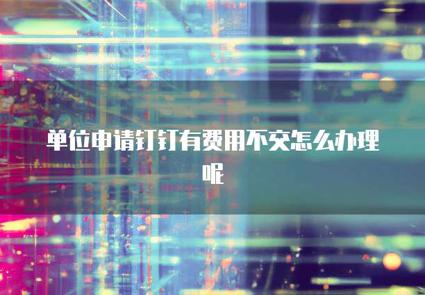 单位申请钉钉有费用不交怎么办理呢