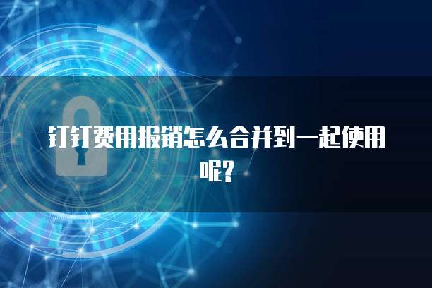 钉钉费用报销怎么合并到一起使用呢?