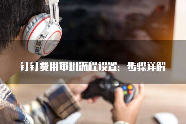 钉钉费用审批流程设置:步骤详解