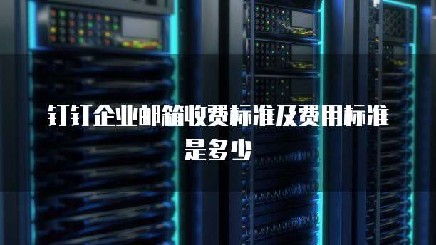钉钉企业邮箱收费标准及费用标准是多少