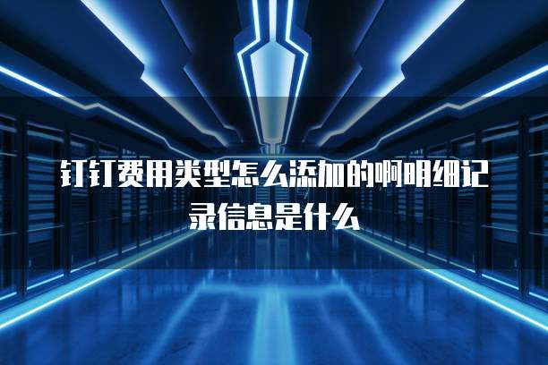 钉钉费用类型怎么添加的啊明细记录信息是什么