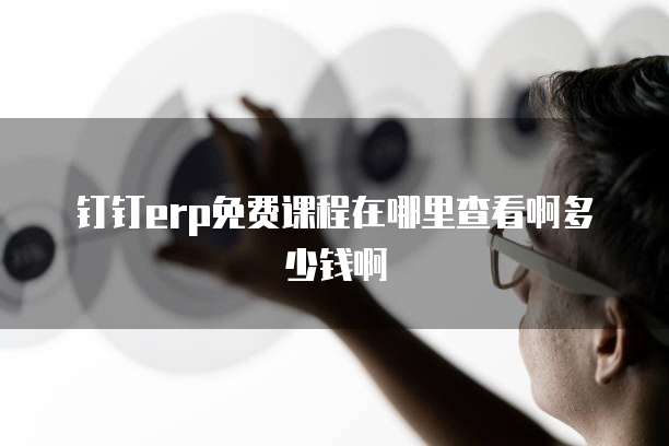 钉钉erp免费课程在哪里查看啊多少钱啊