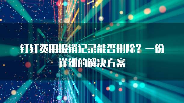 钉钉费用报销记录能否删除?一份详细的解决方案