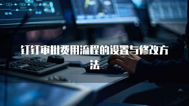 钉钉审批费用流程的设置与修改方法