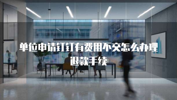 单位申请钉钉有费用不交怎么办理退款手续