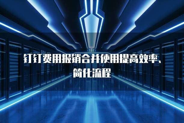 钉钉费用报销合并使用提高效率、简化流程