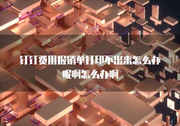 钉钉费用报销单打印不出来怎么办呢啊怎么办啊