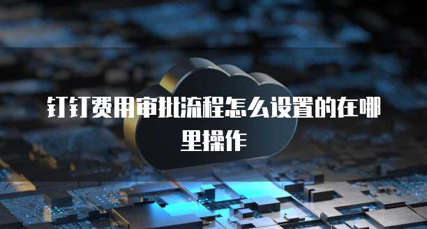 钉钉费用审批流程怎么设置的在哪里操作