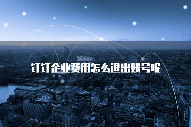 钉钉企业费用怎么退出账号呢
