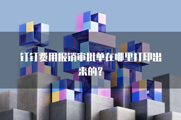 钉钉费用报销审批单在哪里打印出来的?