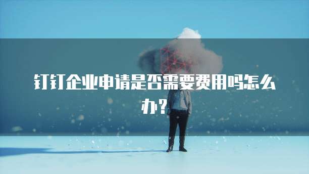 钉钉企业申请是否需要费用吗怎么办?