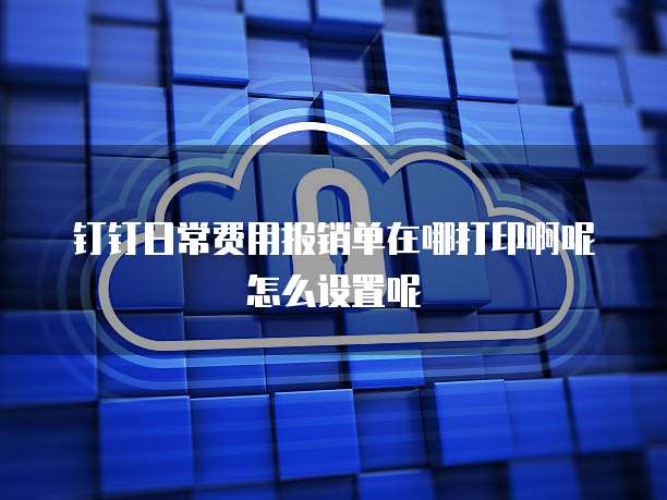 钉钉日常费用报销单在哪打印啊呢怎么设置呢