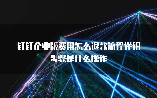 钉钉企业版费用怎么退款流程详细步骤是什么操作
