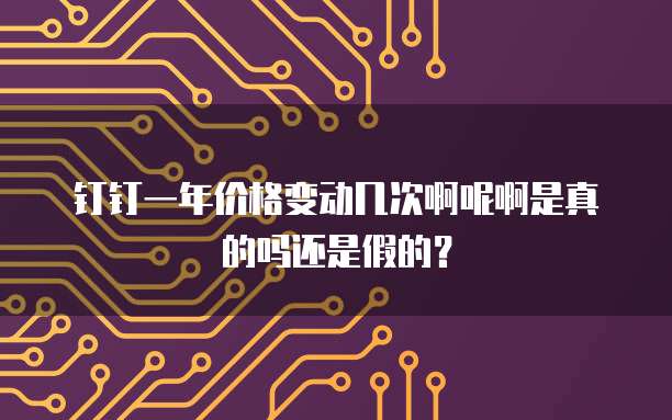 钉钉一年价格变动几次啊呢啊是真的吗还是假的？