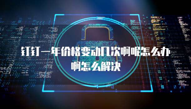 钉钉一年价格变动几次啊呢怎么办啊怎么解决
