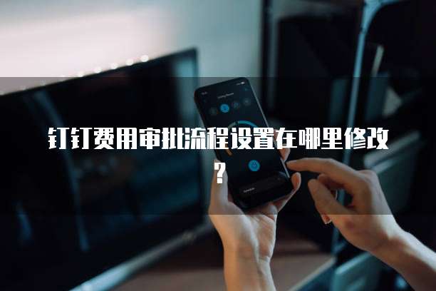 钉钉费用审批流程设置在哪里修改?