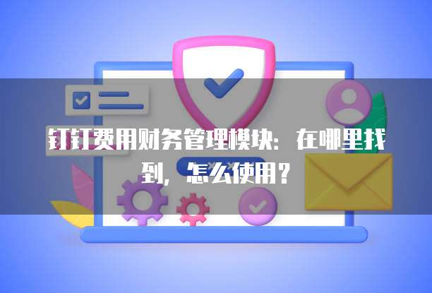 钉钉费用财务管理模块:在哪里找到,怎么使用?