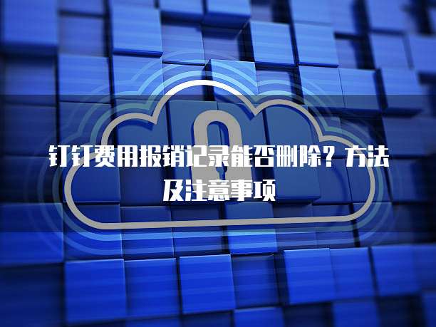钉钉费用报销记录能否删除?方法及注意事项