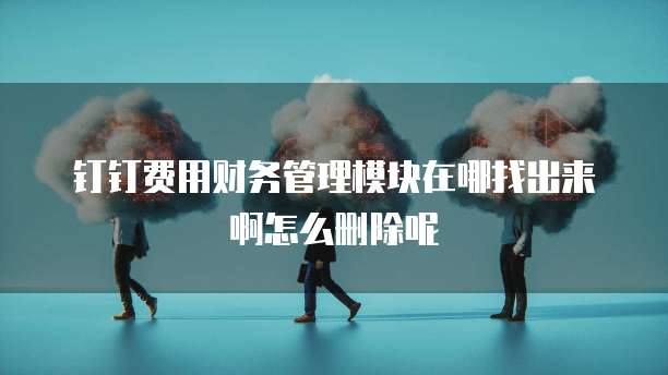 钉钉费用财务管理模块在哪找出来啊怎么删除呢