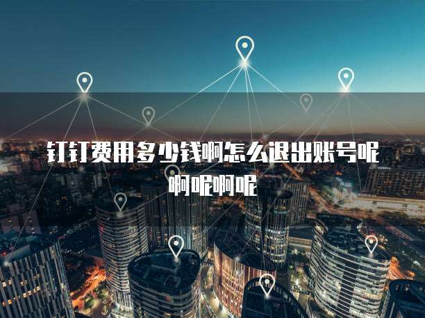 钉钉费用多少钱啊怎么退出账号呢啊呢啊呢