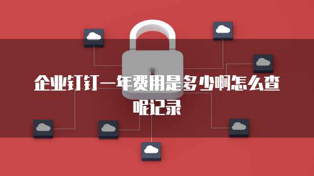 企业钉钉一年费用是多少啊怎么查呢记录