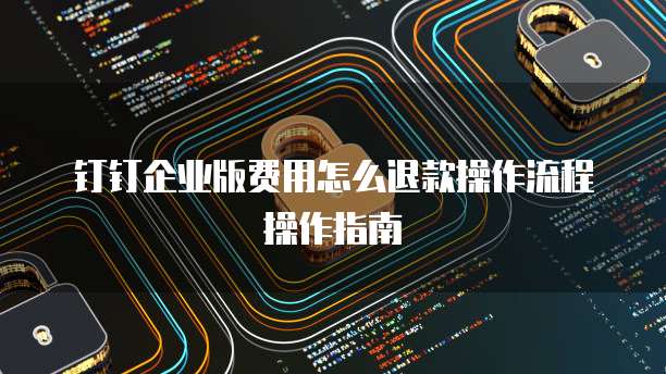 钉钉企业版费用怎么退款操作流程操作指南