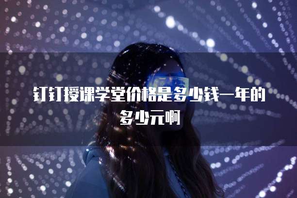 钉钉授课学堂价格是多少钱一年的多少元啊