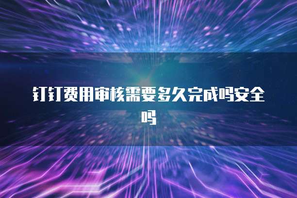 钉钉费用审核需要多久完成吗安全吗