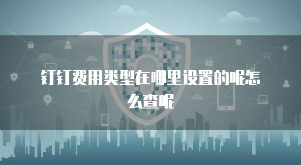 钉钉费用类型在哪里设置的呢怎么查呢