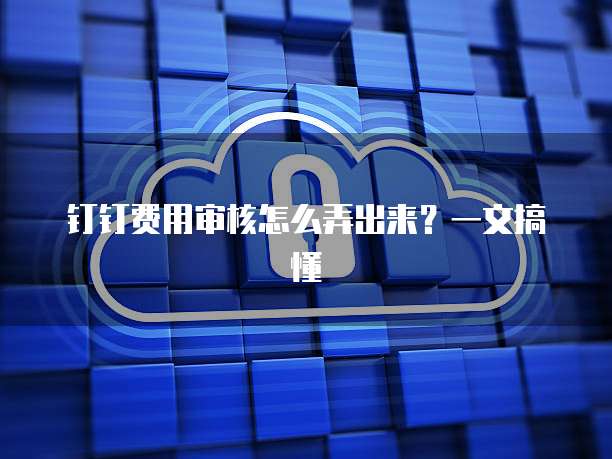 钉钉费用审核怎么弄出来?一文搞懂