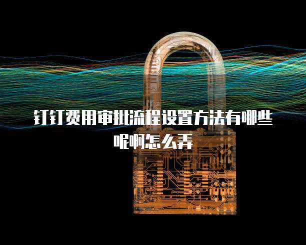 钉钉费用审批流程设置方法有哪些呢啊怎么弄