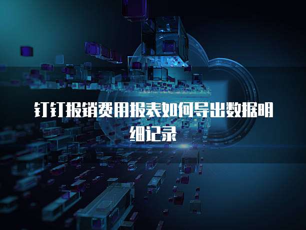 钉钉报销费用报表如何导出数据明细记录